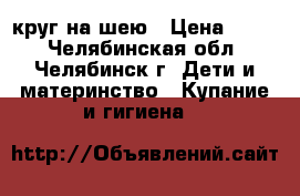 круг на шею › Цена ­ 100 - Челябинская обл., Челябинск г. Дети и материнство » Купание и гигиена   